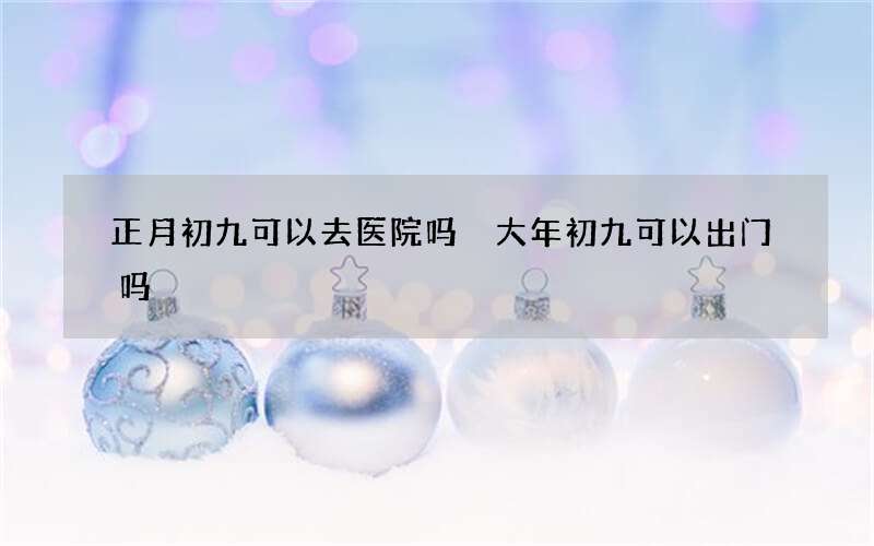 正月初九可以去医院吗 大年初九可以出门吗